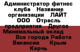 Администратор фитнес-клуба › Название организации ­ ЛАЙТ, ООО › Отрасль предприятия ­ Другое › Минимальный оклад ­ 17 000 - Все города Работа » Вакансии   . Крым,Керчь